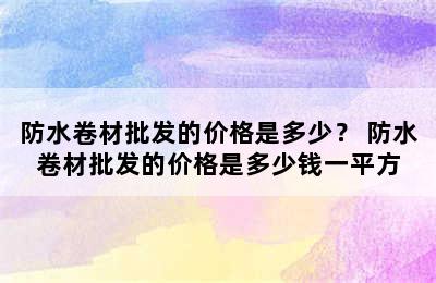 防水卷材批发的价格是多少？ 防水卷材批发的价格是多少钱一平方